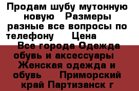 Продам шубу мутонную новую . Размеры разные,все вопросы по телефону.  › Цена ­ 10 000 - Все города Одежда, обувь и аксессуары » Женская одежда и обувь   . Приморский край,Партизанск г.